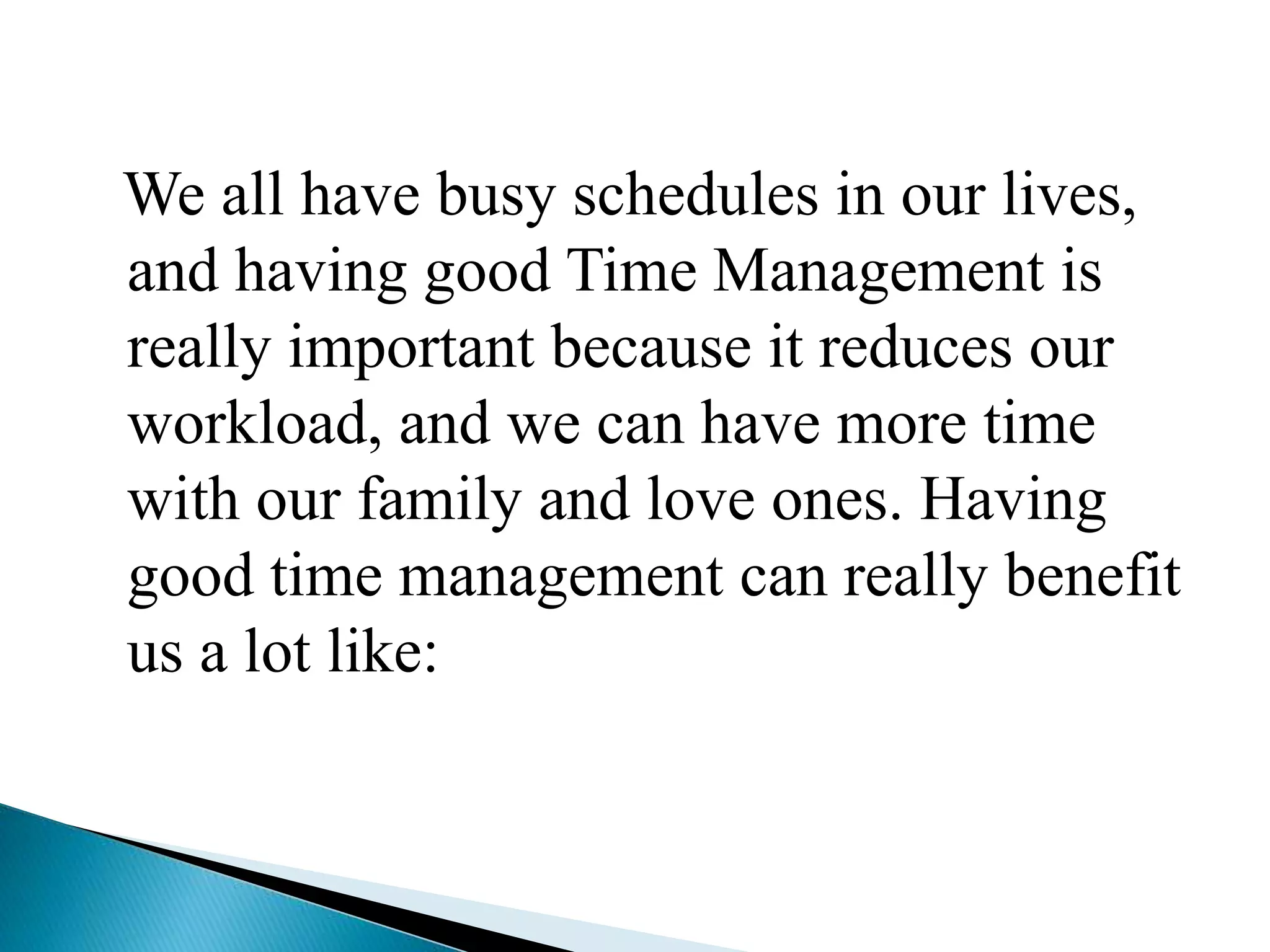 We all have busy schedules in our lives,
and having good Time Management is
really important because it reduces our
workload, and we can have more time
with our family and love ones. Having
good time management can really benefit
us a lot like:
 