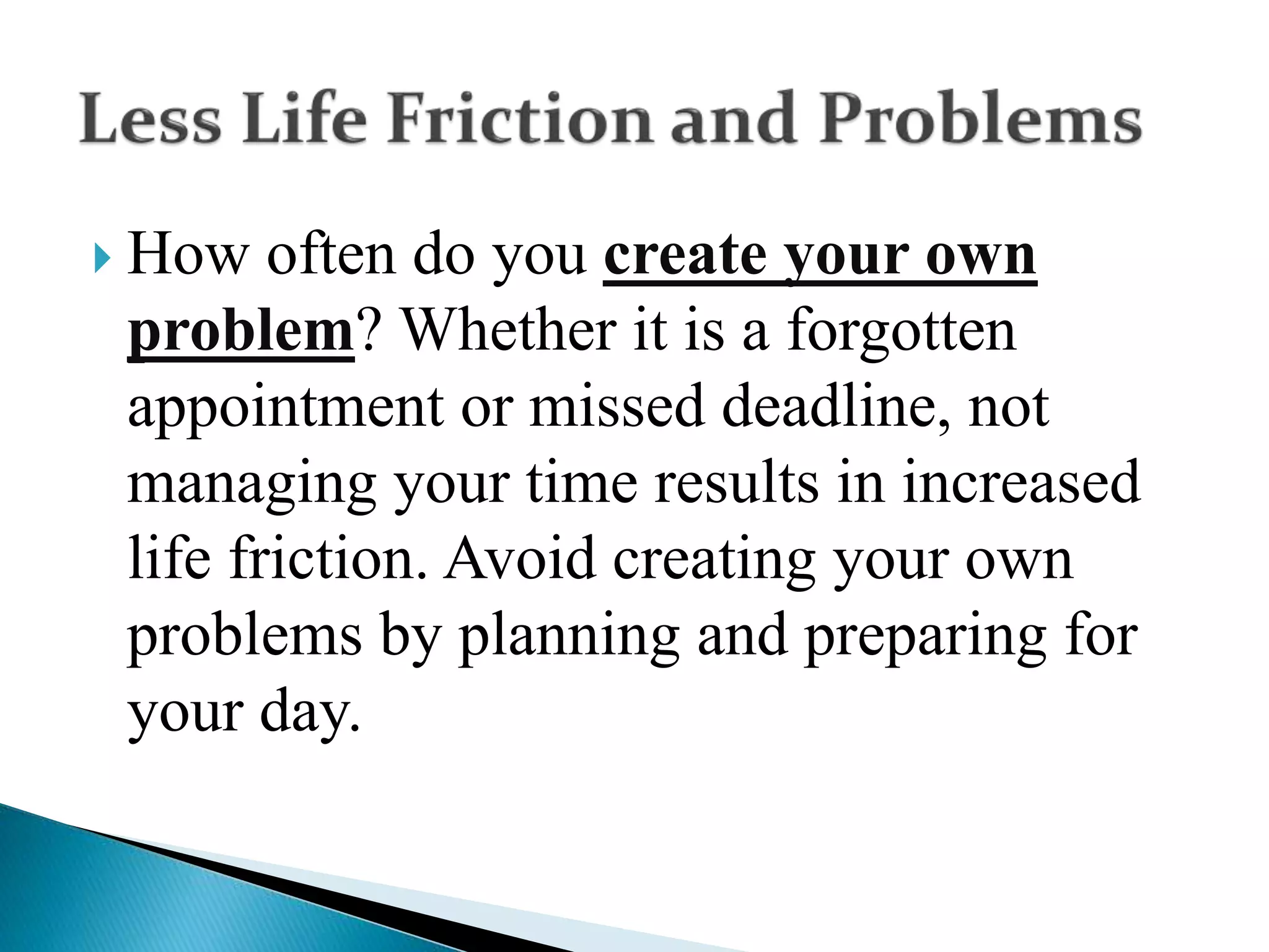  How often do you create your own
problem? Whether it is a forgotten
appointment or missed deadline, not
managing your time results in increased
life friction. Avoid creating your own
problems by planning and preparing for
your day.
 