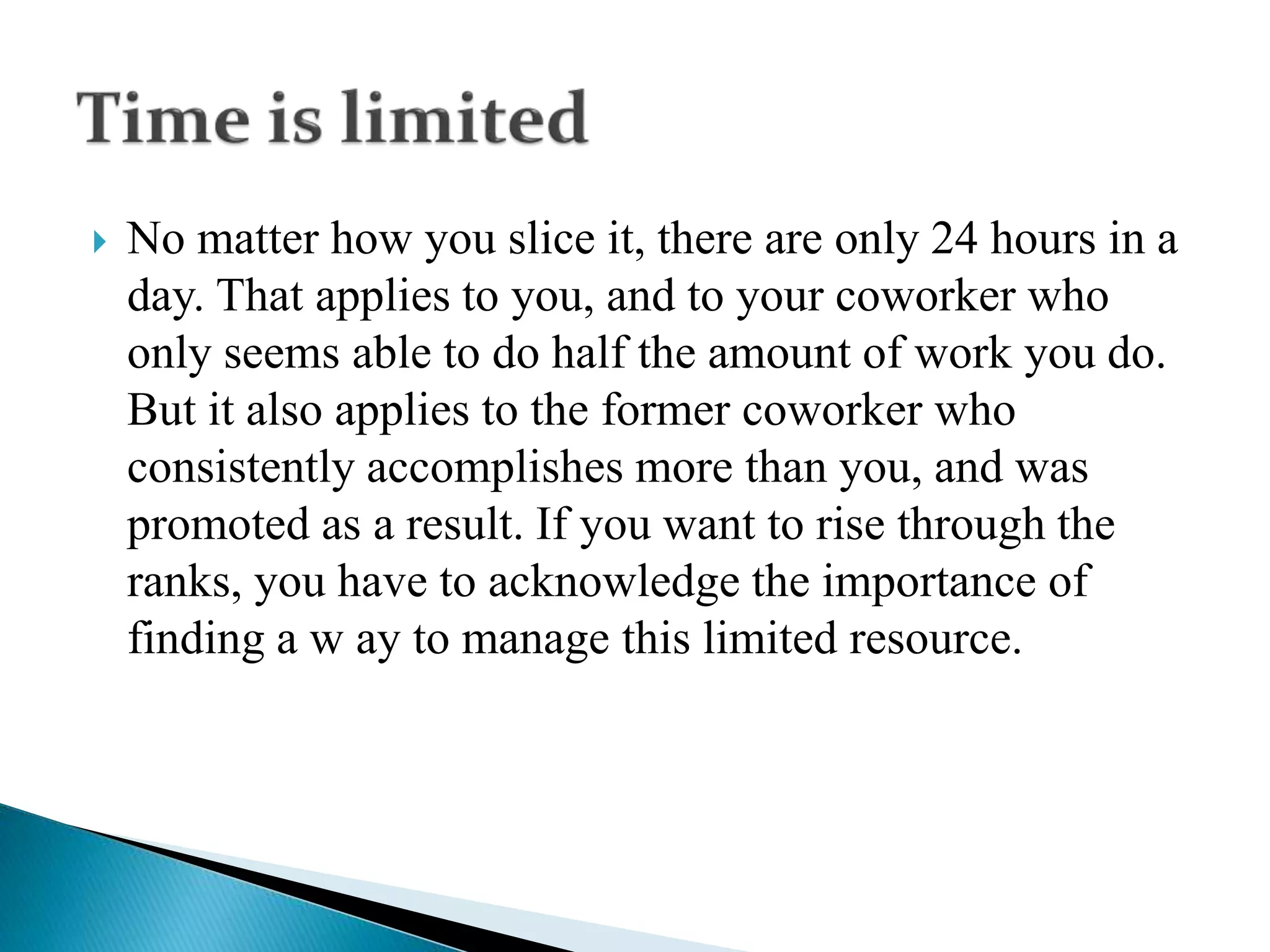  No matter how you slice it, there are only 24 hours in a
day. That applies to you, and to your coworker who
only seems able to do half the amount of work you do.
But it also applies to the former coworker who
consistently accomplishes more than you, and was
promoted as a result. If you want to rise through the
ranks, you have to acknowledge the importance of
finding a w ay to manage this limited resource.
 