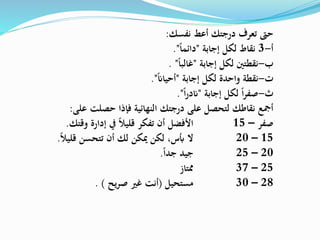 ‫نفسك‬ ‫أعط‬ ‫درجتك‬ ‫تعرف‬ ‫حىت‬:
‫أ‬-3‫إجابة‬ ‫لكل‬ ‫نقاط‬"‫دائما‬."
‫إجابة‬ ‫لكل‬ ‫نقطتني‬ ‫ب‬-"‫غالبا‬. "
‫إجابة‬ ‫لكل‬ ‫واحدة‬ ‫نقطة‬ ‫ت‬-"‫أحيان‬."
‫إجابة‬ ‫لكل‬ ‫ا‬‫ر‬‫صف‬ ‫ث‬-"‫ا‬‫ر‬‫ند‬."
‫على‬ ‫حصلت‬ ‫فإذا‬ ‫النهائية‬ ‫درجتك‬ ‫على‬ ‫لتحصل‬ ‫نقاطك‬ ‫أمجع‬:
‫صفر‬–15‫وقتك‬ ‫إدارة‬ ‫يف‬ ‫قليال‬ ‫تفكر‬ ‫أن‬ ‫األفضل‬.
15–20‫ميكن‬ ‫لكن‬ ،‫أبس‬ ‫ال‬‫لك‬‫قليال‬ ‫تتحسن‬ ‫أن‬.
20–25‫جدا‬ ‫جيد‬.
25–37‫ممتاز‬
28–30‫مستحيل‬(‫يح‬‫ر‬‫ص‬ ‫غري‬ ‫أنت‬. )
 