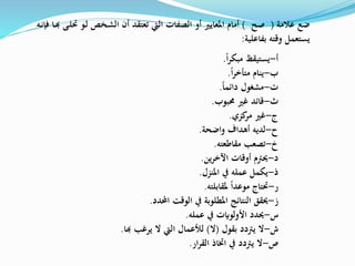 ‫ا‬‫ر‬‫مبك‬ ‫يستيقظ‬ ‫أ‬-.
‫ا‬‫ر‬‫متأخ‬ ‫ينام‬ ‫ب‬-.
‫دائما‬ ‫مشغول‬ ‫ت‬-.
‫حمبوب‬ ‫غري‬ ‫قائد‬ ‫ث‬-.
‫كزي‬‫مر‬ ‫غري‬ ‫ج‬-.
‫واضحة‬ ‫أهداف‬ ‫لديه‬ ‫ح‬-.
‫مقاطعته‬ ‫تصعب‬ ‫خ‬-.
‫ين‬‫ر‬‫اآلخ‬ ‫أوقات‬ ‫حيرتم‬ ‫د‬-.
‫املنزل‬ ‫يف‬ ‫عمله‬ ‫يكمل‬ ‫ذ‬-.
‫ملقابلته‬ ‫موعدا‬ ‫حتتاج‬ ‫ر‬-.
‫احملدد‬ ‫الوقت‬ ‫يف‬ ‫املطلوبة‬ ‫النتائج‬ ‫حيقق‬ ‫ز‬-.
‫عمله‬ ‫يف‬ ‫األولوايت‬ ‫حيدد‬ ‫س‬-.
‫بقول‬ ‫يرتدد‬ ‫ال‬ ‫ش‬-(‫ال‬)‫يرغب‬ ‫ال‬ ‫اليت‬ ‫لألعمال‬‫هبا‬.
‫ار‬‫ر‬‫الق‬ ‫اختاذ‬ ‫يف‬ ‫يرتدد‬ ‫ال‬ ‫ص‬-.
‫عالمة‬ ‫ضع‬(‫صح‬)‫حت‬ ‫خو‬‫ل‬ ‫خص‬‫ش‬‫ال‬ ‫أن‬ ‫تعتقد‬ ‫اليت‬ ‫الصفات‬ ‫أو‬ ‫املعايري‬ ‫أمام‬‫خى‬‫ل‬‫خا‬‫هب‬‫خه‬‫ن‬‫فإ‬
‫بفاعلية‬ ‫وقته‬ ‫يستعمل‬:
 
