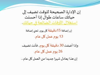 ‫إلى‬ ‫تضيف‬ ‫للوقت‬ ‫الصحيحة‬ ‫ة‬‫ر‬‫اإلدا‬‫إن‬
‫أحسنت‬ ‫إذا‬ ‫طوال‬ ‫ساعات‬ ‫حياتك‬
‫حيات‬ ‫في‬ ‫الضائعة‬ ‫األوقات‬‫استغالل‬‫ك‬.
‫عام‬ ‫كل‬ ‫العمل‬ ‫من‬ ‫جديدا‬ ‫ا‬‫ر‬‫شه‬ ‫يعادل‬ ‫هذا‬ ‫إن‬...
‫إضافة‬ ‫إن‬15‫دقيقة‬‫إضافة‬ ‫تعني‬ ،‫يوم‬ ‫كل‬
13‫عام‬ ‫كل‬‫عمل‬ ‫يوم‬.
‫أضفت‬ ‫وإذا‬30‫يوم‬ ‫كل‬ ‫دقيقة‬‫تضيف‬ ‫فأنت‬ ،
26‫عام‬ ‫كل‬‫عمل‬ ‫يوم‬.
 
