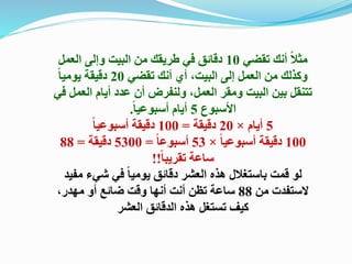 ‫تقضي‬ ‫أنك‬ ً‫ال‬‫مث‬10‫العمل‬ ‫وإلى‬ ‫البيت‬ ‫من‬ ‫طريقك‬ ‫في‬ ‫دقائق‬
‫تقضي‬ ‫أنك‬ ‫أي‬ ،‫البيت‬ ‫إلى‬ ‫العمل‬ ‫من‬ ‫وكذلك‬20ً‫ا‬‫يومي‬ ‫دقيقة‬
‫الع‬ ‫أيام‬ ‫عدد‬ ‫أن‬ ‫ولنفرض‬ ،‫العمل‬ ‫ومقر‬ ‫البيت‬ ‫بين‬ ‫تتنقل‬‫في‬ ‫مل‬
‫األسبوع‬5ً‫ا‬‫أسبوعي‬ ‫أيام‬.
5‫أيام‬×20‫دقيقة‬=100ً‫ا‬‫أسبوعي‬ ‫دقيقة‬
100ً‫ا‬‫أسبوعي‬ ‫دقيقة‬×53ً‫ا‬‫أسبوع‬=5300‫دقيقة‬=88
ً‫ا‬‫تقريب‬ ‫ساعة‬!!
‫مف‬ ‫شيء‬ ‫في‬ ً‫ا‬‫يومي‬ ‫دقائق‬ ‫العشر‬ ‫هذه‬ ‫باستغالل‬ ‫قمت‬ ‫لو‬‫يد‬
‫من‬ ‫الستفدت‬88،‫مهدر‬ ‫أو‬ ‫ضائع‬ ‫وقت‬ ‫أنها‬ ‫أنت‬ ‫تظن‬ ‫ساعة‬
‫العشر‬ ‫الدقائق‬ ‫هذه‬ ‫تستغل‬ ‫كيف‬
 
