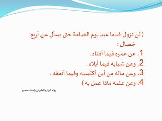 (‫ب‬‫ر‬‫أ‬‫عن‬ ‫يسأل‬ ‫حتى‬ ‫القيامة‬ ‫يوم‬‫عبد‬ ‫قدما‬ ‫ل‬‫و‬‫تز‬ ‫لن‬‫ع‬
‫خصال‬:
.1‫أفناه‬ ‫فيما‬ ‫عمره‬ ‫عن‬.
.2‫أباله‬ ‫فيما‬ ‫شبابه‬ ‫وعن‬.
.3‫أنفقه‬ ‫وفيما‬ ‫أكتسبه‬ ‫أين‬ ‫من‬ ‫ماله‬ ‫وعن‬.
.4‫به‬‫عمل‬ ‫ماذا‬ ‫علمه‬ ‫وعن‬)
‫صحيح‬ ‫بإسناد‬ ‫اني‬‫ر‬‫والطب‬‫ار‬‫ز‬‫الب‬ ‫رواه‬
 