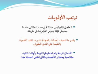 ‫ـات‬‫ـ‬‫ـ‬‫ي‬‫األولو‬ ‫ترتيب‬
‫عندما‬ ‫لكن‬ ‫ذاته‬ ‫حد‬ ‫في‬ ‫مشكلة‬ ‫ليس‬ ‫امللح‬ ‫العاجل‬
‫طريقه‬ ‫في‬ ‫األولويات‬ ‫يدوس‬ ‫فإنه‬ ‫يسيطر‬.
‫األ‬ ‫تفقد‬ ‫ما‬ ‫بقدر‬ ‫بالعجلة‬ ‫أعمالنا‬ ‫تتصف‬ ‫ما‬ ‫بقدر‬‫همية‬
‫الطويل‬ ‫املدى‬ ‫على‬ ‫والقيمة‬.
‫تن‬ ‫بأوقات‬ ‫لتربط‬ ‫تخطيطها‬ ‫يتم‬ ‫املهمة‬ ‫األعمال‬‫فيذ‬
‫العج‬ ‫تنتفي‬ ‫وبالتالي‬ ‫األهمية‬ ‫ومقدار‬ ‫متناسبة‬‫منها‬ ‫لة‬.
 