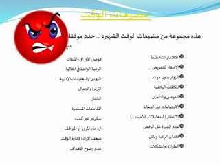‫الوقت‬ ‫ـات‬‫ـ‬‫ع‬‫مضي‬
‫الشهيرة‬ ‫الوقت‬ ‫مضيعات‬ ‫من‬ ‫مجموعة‬ ‫هذه‬...‫موقفك‬ ‫حدد‬
‫منها‬
‫للتخطيط‬ ‫االفتقار‬
‫للتفويض‬ ‫االفتقار‬
‫موعد‬‫ن‬‫بدو‬‫الزوار‬
‫الهاتفية‬ ‫املكاملات‬
‫والتأجيل‬‫ى‬ ‫الفوض‬
‫الفعالة‬ ‫غير‬ ‫االجتماعات‬
‫االنتظار‬(‫لألطباء‬ ،‫للمعامالت‬)...
‫الرفض‬ ‫على‬ ‫ة‬‫ر‬‫القد‬‫عدم‬
‫وامللل‬‫الرغبة‬ ‫فقدان‬
‫واملشكالت‬‫ئ‬‫الطوار‬
‫وامللفات‬‫اق‬‫ر‬‫األو‬ ‫ى‬ ‫فوض‬
‫املثالية‬ ‫في‬‫ائدة‬‫ز‬‫ال‬ ‫الرغبة‬
‫ية‬‫ر‬‫اإلدا‬‫والتعقيدات‬‫الروتين‬
‫والجدال‬‫الثرثرة‬
‫التلفاز‬
‫املستمرة‬ ‫املقاطعات‬
‫كفء‬ ‫غير‬‫سكرتير‬
‫املواقف‬‫أو‬ ‫املرور‬‫دحام‬‫ز‬‫ا‬
‫الوقت‬ ‫ة‬‫ر‬‫إلدا‬ ‫ادة‬‫ر‬‫اإل‬ ‫ضعف‬
‫األهداف‬ ‫وضوح‬‫عدم‬
 