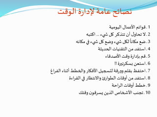 ‫الوقت‬ ‫ة‬‫ر‬‫إلدا‬ ‫عامة‬‫نصائح‬
1‫اليومية‬ ‫األعمال‬ ‫قوائم‬ ‫ـ‬
2‫يء‬ ‫ش‬ ‫كل‬ ‫تتذكر‬ ‫أن‬ ‫ل‬‫تحاو‬ ‫ال‬ ‫ـ‬...‫اكتبه‬
3‫مكانه‬‫في‬ ‫يء‬ ‫ش‬ ‫كل‬ ‫وضع‬‫يء‬ ‫ش‬ ‫لكل‬
ً
‫مكانا‬ ‫ضع‬ ‫ـ‬
4‫الحديثة‬ ‫التقنيات‬ ‫من‬ ‫استفد‬ ‫ـ‬
5‫األصدقاء‬ ‫وقت‬ ‫ة‬‫ر‬‫بإدا‬ ‫قم‬ ‫ـ‬
6‫بسكرتيرة‬ ‫استعن‬ ‫ـ‬!!
7‫ال‬ ‫أثناء‬ ‫والخطط‬‫األفكار‬ ‫لتسجيل‬ ‫قة‬‫ر‬‫و‬‫و‬ ‫بقلم‬ ‫احتفظ‬ ‫ـ‬‫اغ‬‫ر‬‫ف‬
8‫اءة‬‫ر‬‫الق‬ ‫في‬ ‫واالنتظار‬ ‫ئ‬‫الطوار‬ ‫أوقات‬ ‫من‬ ‫استفد‬ ‫ـ‬
9‫احة‬‫ر‬‫ال‬ ‫أوقات‬ ‫خطط‬ ‫ـ‬
10‫وقتك‬ ‫ن‬‫يسرقو‬ ‫الذين‬ ‫األشخاص‬ ‫تجنب‬ ‫ـ‬
 