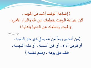 (، ‫املوت‬ ‫من‬ ‫أشد‬‫الوقت‬ ‫إضاعة‬
‫اآلخر‬‫والدار‬ ‫هللا‬ ‫عن‬ ‫يقطعك‬‫الوقت‬ ‫إضاعة‬‫ألن‬، ‫ة‬
‫وأهلها‬‫الدنيا‬ ‫عن‬‫يقطعك‬ ‫واملوت‬)
‫هللا‬‫حمه‬‫ر‬ ‫القيم‬ ‫ابن‬
(‫قضاه‬‫حق‬‫غير‬‫في‬ ‫عمره‬‫من‬
ً
‫يوما‬ ‫ى‬ ‫أمض‬‫من‬،
‫اقتبس‬ ‫علم‬ ‫أو‬، ‫أسسه‬‫خير‬ ‫أو‬، ‫أداه‬‫فرض‬ ‫أو‬،‫ه‬
‫نفسه‬‫وظلم‬ ، ‫يومه‬ ‫عق‬‫فقد‬)
 