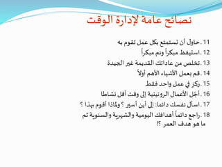 ‫الوقت‬ ‫ة‬‫ر‬‫إلدا‬ ‫عامة‬‫نصائح‬
11‫به‬ ‫تقوم‬ ‫عمل‬ ‫بكل‬ ‫تستمتع‬ ‫أن‬ ‫ل‬‫حاو‬‫ـ‬
12
ً
‫ا‬‫ر‬‫مبك‬ ‫ونم‬
ً
‫ا‬‫ر‬‫مبك‬ ‫استيقظ‬ ‫ـ‬
13‫الجيدة‬ ‫غير‬ ‫القديمة‬ ‫عاداتك‬ ‫من‬ ‫تخلص‬ ‫ـ‬
14
ً
‫أوال‬ ‫األهم‬ ‫األشياء‬ ‫بعمل‬‫قم‬ ‫ـ‬
15‫فقط‬ ‫واحد‬ ‫عمل‬ ‫في‬ ‫ركز‬ ‫ـ‬
16‫نشاطا‬ ‫أقل‬ ‫وقت‬ ‫إلى‬ ‫تينية‬‫و‬‫الر‬ ‫األعمال‬ ‫ل‬ ّ‫أج‬ ‫ـ‬
17‫دائما‬ ‫نفسك‬ ‫اسأل‬ ‫ـ‬:‫ب‬ ‫أقوم‬ ‫ملاذا‬‫و‬ ‫؟‬ ‫أسير‬ ‫أين‬ ‫إلى‬‫؟‬ ‫هذا‬
18‫والسنوي‬ ‫والشهرية‬ ‫اليومية‬ ‫أهدافك‬
ً
‫دائما‬ ‫اجع‬‫ر‬ ‫ـ‬‫ثم‬ ‫ة‬
‫؟‬ ‫العمر‬ ‫هدف‬ ‫هو‬ ‫ما‬!
 