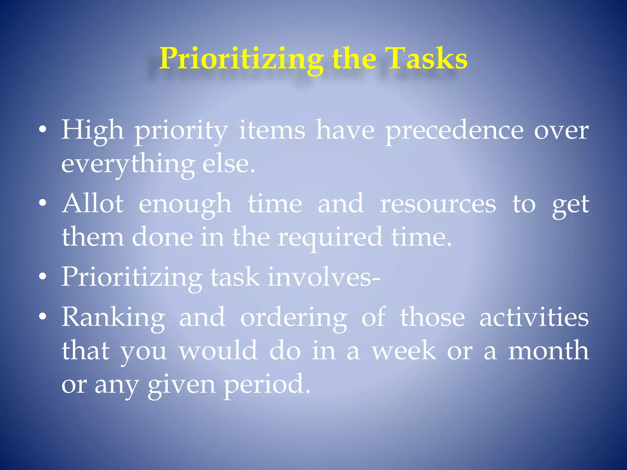 Prioritizing the Tasks
• High priority items have precedence over
everything else.
• Allot enough time and resources to get
them done in the required time.
• Prioritizing task involves-
• Ranking and ordering of those activities
that you would do in a week or a month
or any given period.
 