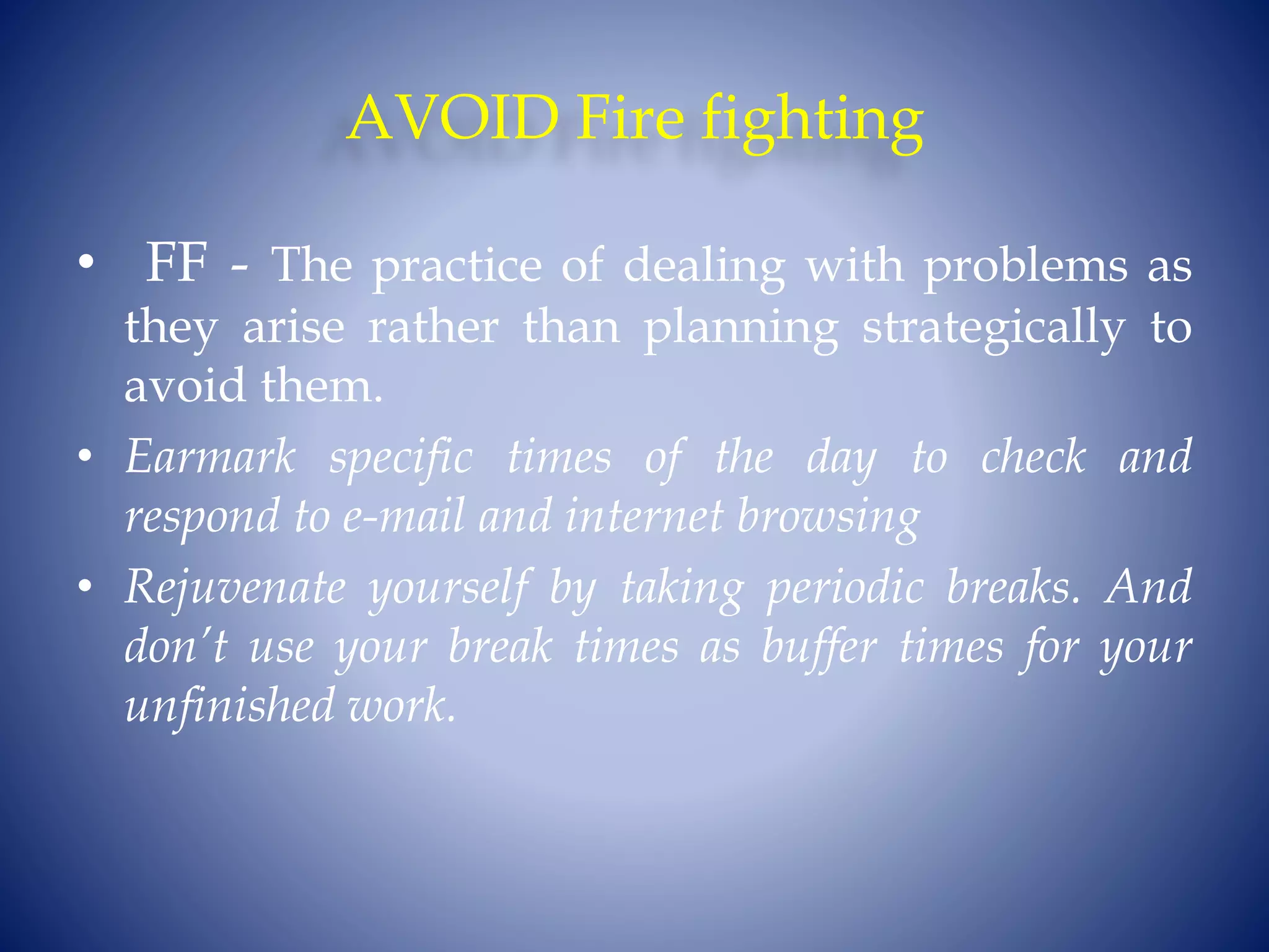 AVOID Fire fighting
• FF - The practice of dealing with problems as
they arise rather than planning strategically to
avoid them.
• Earmark specific times of the day to check and
respond to e-mail and internet browsing
• Rejuvenate yourself by taking periodic breaks. And
don’t use your break times as buffer times for your
unfinished work.
 