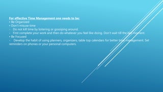 For effective Time Management one needs to be:
• Be Organized
• Don’t misuse time
- Do not kill time by loitering or gossiping around.
- First complete your work and then do whatever you feel like doing. Don’t wait till the last moment.
• Be Focused
- Develop the habit of using planners, organizers, table top calendars for better time management. Set
reminders on phones or your personal computers.
 