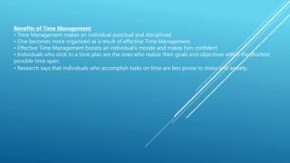 Benefits of Time Management
• Time Management makes an individual punctual and disciplined.
• One becomes more organized as a result of effective Time Management.
• Effective Time Management boosts an individual’s morale and makes him confident.
• Individuals who stick to a time plan are the ones who realize their goals and objectives within the shortest
possible time span.
• Research says that individuals who accomplish tasks on time are less prone to stress and anxiety.
 