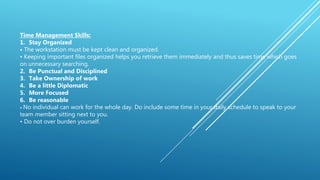 Time Management Skills:
1. Stay Organized
• The workstation must be kept clean and organized.
• Keeping important files organized helps you retrieve them immediately and thus saves time which goes
on unnecessary searching.
2. Be Punctual and Disciplined
3. Take Ownership of work
4. Be a little Diplomatic
5. More Focused
6. Be reasonable
• No individual can work for the whole day. Do include some time in your daily schedule to speak to your
team member sitting next to you.
• Do not over burden yourself.
 