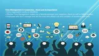 Time Management in Corporates - Need and its Importance
• Every organization works on deadlines.
• Effective Time Management makes you a favorite amongst your superiors, clients as well as fellow workers.
• Employees who don’t manage time are the ones who always crib and complain of excessive work load.
 