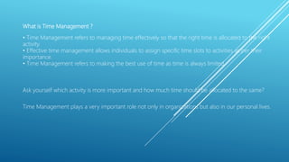What is Time Management ?
• Time Management refers to managing time effectively so that the right time is allocated to the right
activity.
• Effective time management allows individuals to assign specific time slots to activities as per their
importance.
• Time Management refers to making the best use of time as time is always limited.
Ask yourself which activity is more important and how much time should be allocated to the same?
Time Management plays a very important role not only in organizations but also in our personal lives.
 