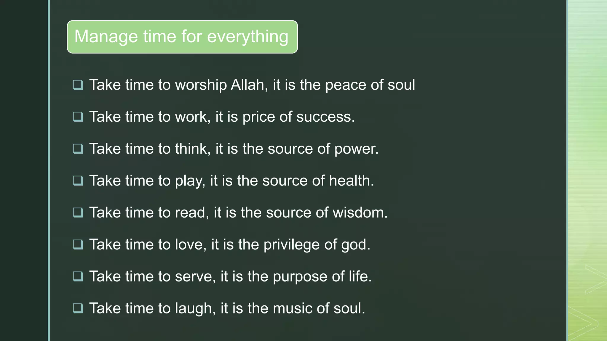 zManage time for everything
 Take time to worship Allah, it is the peace of soul
 Take time to work, it is price of success.
 Take time to think, it is the source of power.
 Take time to play, it is the source of health.
 Take time to read, it is the source of wisdom.
 Take time to love, it is the privilege of god.
 Take time to serve, it is the purpose of life.
 Take time to laugh, it is the music of soul.
 