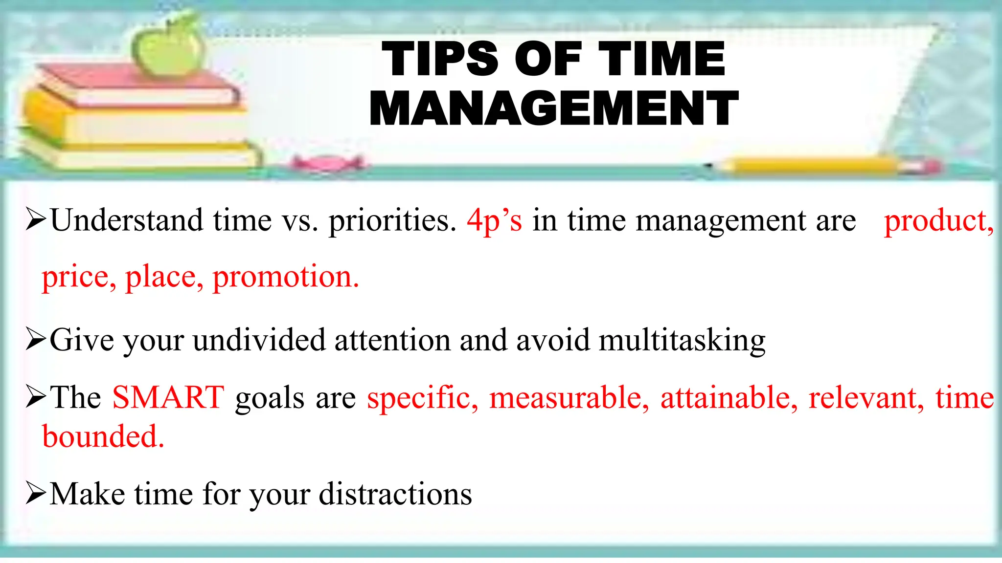 TIPS OF TIME
MANAGEMENT
Understand time vs. priorities. 4p’s in time management are product,
price, place, promotion.
Give your undivided attention and avoid multitasking
The SMART goals are specific, measurable, attainable, relevant, time
bounded.
Make time for your distractions
 