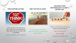 THINK BEFORE ACTING
Before you step on the accelerator of
your own life, you must develop absolute
clarity about what you are really trying
to accomplish.
Engage in Self-Analysis and Introspection
KEEP THE END IN MIND
“As you scramble up the ladder of
success, be sure that it is leaning against
the right building.”
EXAMINE YOUR
METHODOLOGY & SEEK A
BETTER WAY
When you are clear about what you are
trying to do, you must then ask,
“How am I trying to do it?”
“How is it going?”
“Could there be a better way?”
 