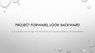 PROJECT FORWARD, LOOK BACKWARD
True Greatness only emerges with Introspection, Retrospection, Solitude, and Contemplation.
 