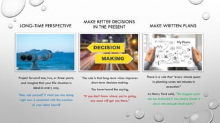 LONG-TIME PERSPECTIVE
Project forward one, two, or three years,
and imagine that your life situation is
ideal in every way.
Then, ask yourself if what you are doing
right now is consistent with the creation
of your ideal future?
MAKE BETTER DECISIONS
IN THE PRESENT
The rule is that long-term vision improves
short-term decision making.
You have heard the saying,
“if you don’t know where you’re going,
any road will get you there.”
MAKE WRITTEN PLANS
There is a rule that “every minute spent
in planning saves ten minutes in
execution.”
As Henry Ford said, “The biggest goal
can be achieved if you simply break it
down into enough small parts.”
 
