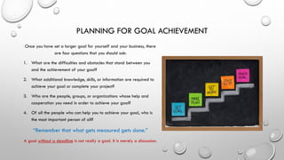 PLANNING FOR GOAL ACHIEVEMENT
Once you have set a larger goal for yourself and your business, there
are four questions that you should ask:
1. What are the difficulties and obstacles that stand between you
and the achievement of your goal?
2. What additional knowledge, skills, or information are required to
achieve your goal or complete your project?
3. Who are the people, groups, or organizations whose help and
cooperation you need in order to achieve your goal?
4. Of all the people who can help you to achieve your goal, who is
the most important person of all?
“Remember that what gets measured gets done.”
A goal without a deadline is not really a goal. It is merely a discussion.
 