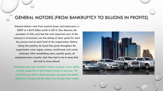 GENERAL MOTORS (FROM BANKRUPTCY TO BILLIONS IN PROFITS)
General Motors went from massive losses and bankruptcy in
2009 to a $4.9 billion profit in 2012. Dan Akerson, the
president of GM, said that the most important part of the
company’s turnaround was the setting of clear goals for each
key person and at each level of the organization. Before
taking the position, he found that goals throughout the
organization were vague, unclear, unenforced, and rarely
achieved. After establishing clear, specific goals, all
employees knew exactly what they had to do to keep their
job and to move ahead.
Remember, the most wonderful talent you have is your ability
to think, especially to think things through in advance. The
more time you take to think and plan, on paper, the better
results you will get, and the faster you will get those results.
 