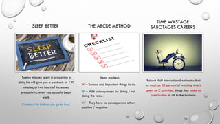 SLEEP BETTER
Twelve minutes spent in preparing a
daily list will give you a payback of 120
minutes, or two hours of increased
productivity, when you actually begin
work.
Create a list before you go to bed.
THE ABCDE METHOD
Items marked:
‘A’ – Serious and Important things to do.
‘B’ – Mild consequences for doing / not
doing the tasks.
‘C’ – They have no consequences either
positive / negative
TIME WASTAGE
SABOTAGES CAREERS
Robert Half International estimates that
as much as 50 percent of working time is
spent on C activities, things that make no
contribution at all to the business.
 