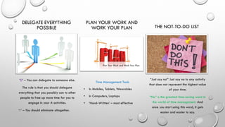 DELEGATE EVERYTHING
POSSIBLE
‘D’ – You can delegate to someone else.
The rule is that you should delegate
everything that you possibly can to other
people to free up more time for you to
engage in your A activities.
‘E’ – You should eliminate altogether.
PLAN YOUR WORK AND
WORK YOUR PLAN
Time Management Tools
• In Mobiles, Tablets, Wearables
• In Computers, Laptops
• ‘Hand-Written’ – most effective
THE NOT-TO-DO LIST
“Just say no!” Just say no to any activity
that does not represent the highest value
of your time.
“No” is the greatest time-saving word in
the world of time management. And
once you start using this word, it gets
easier and easier to say.
 