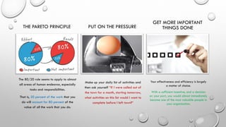 THE PARETO PRINCIPLE
The 80/20 rule seems to apply to almost
all areas of human endeavor, especially
tasks and responsibilities.
That is, 20 percent of the work that you
do will account for 80 percent of the
value of all the work that you do.
PUT ON THE PRESSURE
Make up your daily list of activities and
then ask yourself “If I were called out of
the town for a month, starting tomorrow,
what activities on this list would I want to
complete before I left town?”
GET MORE IMPORTANT
THINGS DONE
Your effectiveness and efficiency is largely
a matter of choice.
With a sufficient incentive, and a decision
on your part, you would almost immediately
become one of the most valuable people in
your organization.
 