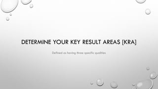 DETERMINE YOUR KEY RESULT AREAS [KRA]
Defined as having three specific qualities
 