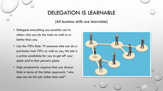 DELEGATION IS LEARNABLE
[All business skills are learnable]
• Delegate everything you possibly can to
others who can do the tasks as well as or
better than you.
• Use the 70% Rule: “If someone else can do a
particular task 70% as well as you, this job is
a prime candidate for you to get off your
plate and to that person’s plate.
• High productivity requires that you always
think in terms of the latter approach: “who
else can do this job rather than me?”
 