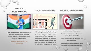 PRACTICE
SINGLE-HANDLING
With single-handling, once you pick up a
task and begin on it, you discipline
yourself to bring it to completion before
you go on to the next task.
[Time and Motion Study – On
Productivity]
AVOID MULTI-TASKING
Multi-tasking is actually “task-shifting.”
If you stop doing one task to turn to
another task, you must shift all of your
attention and energy to the new task.
When you return to the first task, you
must bring yourself up to speed on the
old task before you get started again.
DECIDE TO CONCENTRATE
Avoid “attraction of distraction”
Do not respond to every mail, message,
phone, “leave things off!”
Close your door, turn-off all devices, put
everything aside.
Your productivity, performance, and output
will double and triple, almost overnight.
 