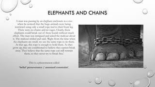 ELEPHANTS AND CHAINS
A man was passing by an elephant enclosure in a zoo
when he noticed that the huge animals were being
restricted using only a small rope tied to their front leg.
There were no chains and no cages. Clearly, these
elephants could break out of these bonds without much
effort. The man was intrigued and asked the mahout about
it. The mahout smiled and said, ‘Right from the time when
the elephants are small, we use the same rope to tie them.
At that age, this rope is enough to hold them. As they
grow up, they are conditioned to believe they cannot break
away. They believe that the same rope can still restrain
them, so they never try to break free.’
This is a phenomenon called
‘belief perseverance / assumed constraint’.
 