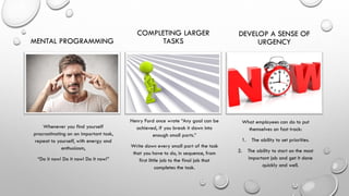 MENTAL PROGRAMMING
Whenever you find yourself
procrastinating on an important task,
repeat to yourself, with energy and
enthusiasm,
“Do it now! Do it now! Do it now!”
COMPLETING LARGER
TASKS
Henry Ford once wrote “Any goal can be
achieved, if you break it down into
enough small parts.”
Write down every small part of the task
that you have to do, in sequence, from
first little job to the final job that
completes the task.
DEVELOP A SENSE OF
URGENCY
What employees can do to put
themselves on fast track:
1. The ability to set priorities.
2. The ability to start on the most
important job and get it done
quickly and well.
 
