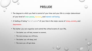 PRELUDE
• The degree to which you feel in control of your time and your life is a major determinant
of your level of inner peace, harmony, and mental well-being.
• A feeling of being “out of control” of your time is the major source of stress, anxiety, and
depression.
• The better you can organize and control the critical events of your life,
• The better you will feel, moment to moment,
• The more energy you will have,
• The better you will sleep, and
• The more you will get done.
 