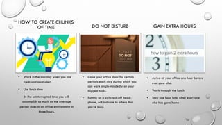 HOW TO CREATE CHUNKS
OF TIME
• Work in the morning when you are
fresh and most alert.
• Use lunch time
In the uninterrupted time you will
accomplish as much as the average
person does in an office environment in
three hours.
DO NOT DISTURB
• Close your office door for certain
periods each day during which you
can work single-mindedly on your
biggest tasks.
• Putting on a switched-off head-
phone, will indicate to others that
you’re busy.
GAIN EXTRA HOURS
• Arrive at your office one hour before
everyone else.
• Work through the Lunch
• Stay one hour late, after everyone
else has gone home
 