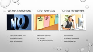 CONTROL INTERRUPTIONS
• Work all the time you work
• Minimize Interruptions
• Stand up immediately
BATCH YOUR TASKS
• Use E-mail as a Servant
• They can wait
• Ex: 700 E-mail messages
MANAGE THE TELEPHONE
• Bunch your calls
• Be polite and professional
• Avoid telephone tag
 