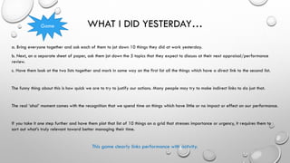 WHAT I DID YESTERDAY…
a. Bring everyone together and ask each of them to jot down 10 things they did at work yesterday.
b. Next, on a separate sheet of paper, ask them jot down the 5 topics that they expect to discuss at their next appraisal/performance
review.
c. Have them look at the two lists together and mark in some way on the first list all the things which have a direct link to the second list.
The funny thing about this is how quick we are to try to justify our actions. Many people may try to make indirect links to do just that.
The real ‘aha!’ moment comes with the recognition that we spend time on things which have little or no impact or effect on our performance.
If you take it one step further and have them plot that list of 10 things on a grid that stresses importance or urgency, it requires them to
sort out what’s truly relevant toward better managing their time.
This game clearly links performance with activity.
Game
 