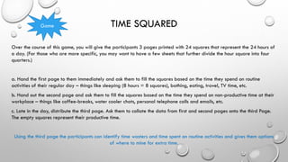 TIME SQUARED
Over the course of this game, you will give the participants 3 pages printed with 24 squares that represent the 24 hours of
a day. (For those who are more specific, you may want to have a few sheets that further divide the hour square into four
quarters.)
a. Hand the first page to them immediately and ask them to fill the squares based on the time they spend on routine
activities of their regular day – things like sleeping (8 hours = 8 squares), bathing, eating, travel, TV time, etc.
b. Hand out the second page and ask them to fill the squares based on the time they spend on non-productive time at their
workplace – things like coffee-breaks, water cooler chats, personal telephone calls and emails, etc.
c. Late in the day, distribute the third page. Ask them to collate the data from first and second pages onto the third Page.
The empty squares represent their productive time.
Using the third page the participants can identify time wasters and time spent on routine activities and gives them options
of where to mine for extra time.
Game
 