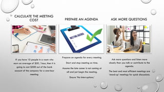 CALCULATE THE MEETING
COST
If you have 10 people in a room who
earn an average of $50 / hour, then it is
going to cost $500 out of the bank
account of the company for a one-hour
meeting.
PREPARE AN AGENDA
Prepare an agenda for every meeting.
Start and stop meeting on time.
Assume the late comer is not coming at
all and just begin the meeting.
Ensure ‘No Interruptions.’
ASK MORE QUESTIONS
Ask more questions and listen more
closely than you talk or contribute to the
agenda.
The best and most efficient meetings are
‘stand-up’ meetings for quick discussions.
 