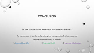 “
”
CONCLUSION
THE FINAL POINT ABOUT TIME MANAGEMENT IS THE ‘CONCEPT OF BALANCE.’
The main purpose of learning and practicing time management skills is to enhance and
improve the overall quality of your life
1. Improved Inner Life 2. Improved Health 3. Improved Relationships
 