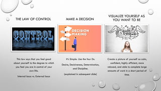 THE LAW OF CONTROL
This law says that you feel good
about yourself to the degree to which
you feel you are in control of your
own life.
Internal locus vs. External locus
MAKE A DECISION
It’s Simple. Use the four Ds:
Desire, Decisiveness, Determination,
and Discipline.
(explained in subsequent slide)
VISUALIZE YOURSELF AS
YOU WANT TO BE
Create a picture of yourself as calm,
confident, highly efficient, more
relaxed, and able to complete large
amounts of work in a short period of
time.
 