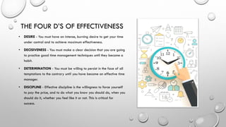 THE FOUR D’S OF EFFECTIVENESS
• DESIRE - You must have an intense, burning desire to get your time
under control and to achieve maximum effectiveness.
• DECISIVENESS - You must make a clear decision that you are going
to practice good time management techniques until they become a
habit.
• DETERMINATION - You must be willing to persist in the face of all
temptations to the contrary until you have become an effective time
manager.
• DISCIPLINE - Effective discipline is the willingness to force yourself
to pay the price, and to do what you know you should do, when you
should do it, whether you feel like it or not. This is critical for
success.
 