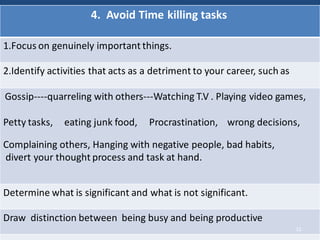4. Avoid Time killing tasks
1.Focus on genuinely important things.
2.Identify activities that acts as a detriment to your career, such as
Gossip----quarreling with others---Watching T.V . Playing video games,
Petty tasks, eating junk food, Procrastination, wrong decisions,
Complaining others, Hanging with negative people, bad habits,
divert your thought process and task at hand.
Determine what is significant and what is not significant.
Draw distinction between being busy and being productive
12
 