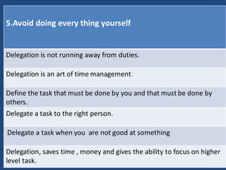 5.Avoid doing every thing yourself
Delegation is not running away from duties.
Delegation is an art of time management.
Define the task that must be done by you and that must be done by
others.
Delegate a task to the right person.
Delegate a task when you are not good at something
Delegation, saves time , money and gives the ability to focus on higher
level task. 13
 
