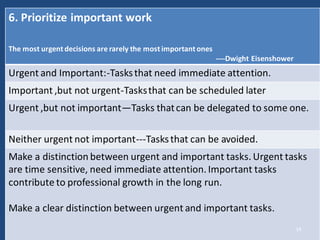 6. Prioritize important work
The most urgent decisions are rarely the most important ones
----Dwight Eisenshower
Urgent and Important:-Tasksthat need immediate attention.
Important ,but not urgent-Tasksthat can be scheduled later
Urgent ,but not important—Tasks thatcan be delegated to some one.
Neither urgent not important---Tasksthat can be avoided.
Make a distinction between urgent and important tasks. Urgent tasks
are time sensitive, need immediate attention. Important tasks
contribute to professional growth in the long run.
Make a clear distinction between urgent and important tasks.
14
 