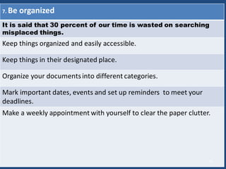 7. Be organized
It is said that 30 percent of our time is wasted on searching
misplaced things.
Keep things organized and easily accessible.
Keep things in their designated place.
Organize your documentsinto different categories.
Mark important dates, events and set up reminders to meet your
deadlines.
Make a weekly appointment with yourself to clear the paper clutter.
15
 