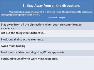 8. Stay Away from all the distractions
“Productivity is never an accident. It is always a result of a commitment to excellence,
intelligent planning and focused effort”.
------Paul J.Meyer
Stay away from all the distractions when your are committedto
excellence.
List out the things that distract you.
Block out all distractive elements.
Avoid multi tasking
Block out social networking sites,Whats app alerts
Surround yourself with work minded people.
16
 