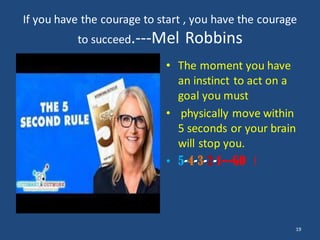 If you have the courage to start , you have the courage
to succeed.---Mel Robbins
• The moment you have
an instinct to act on a
goal you must
• physically move within
5 seconds or your brain
will stop you.
• 5-4-3-2-1---GO !
19
 